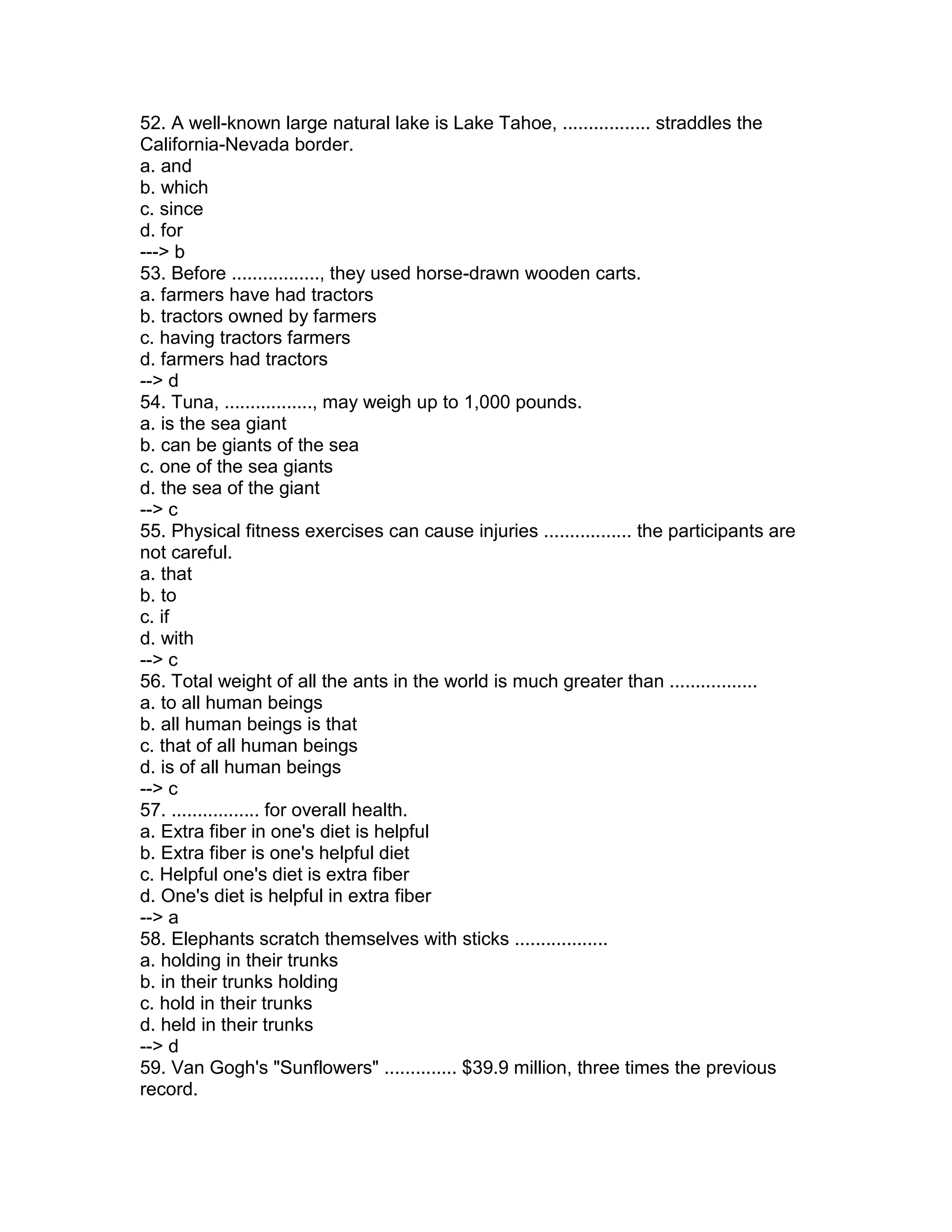 52. A well-known large natural lake is Lake Tahoe, ................. straddles the
California-Nevada border.
a. and
b. which
c. since
d. for
---> b
53. Before ................., they used horse-drawn wooden carts.
a. farmers have had tractors
b. tractors owned by farmers
c. having tractors farmers
d. farmers had tractors
--> d
54. Tuna, ................., may weigh up to 1,000 pounds.
a. is the sea giant
b. can be giants of the sea
c. one of the sea giants
d. the sea of the giant
--> c
55. Physical fitness exercises can cause injuries ................. the participants are
not careful.
a. that
b. to
c. if
d. with
--> c
56. Total weight of all the ants in the world is much greater than .................
a. to all human beings
b. all human beings is that
c. that of all human beings
d. is of all human beings
--> c
57. ................. for overall health.
a. Extra fiber in one's diet is helpful
b. Extra fiber is one's helpful diet
c. Helpful one's diet is extra fiber
d. One's diet is helpful in extra fiber
--> a
58. Elephants scratch themselves with sticks ..................
a. holding in their trunks
b. in their trunks holding
c. hold in their trunks
d. held in their trunks
--> d
59. Van Gogh's "Sunflowers" .............. $39.9 million, three times the previous
record.
 