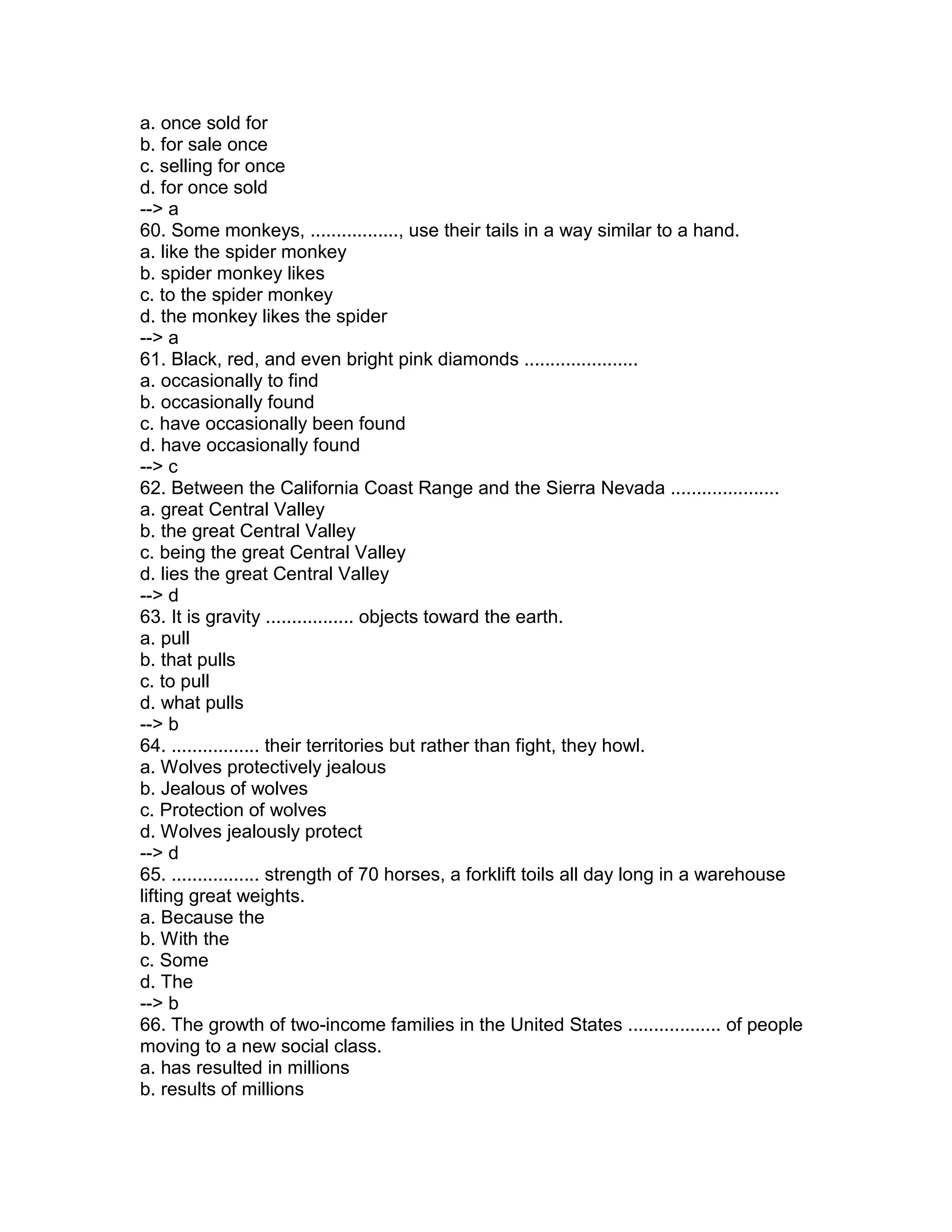 a. once sold for
b. for sale once
c. selling for once
d. for once sold
--> a
60. Some monkeys, ................., use their tails in a way similar to a hand.
a. like the spider monkey
b. spider monkey likes
c. to the spider monkey
d. the monkey likes the spider
--> a
61. Black, red, and even bright pink diamonds ......................
a. occasionally to find
b. occasionally found
c. have occasionally been found
d. have occasionally found
--> c
62. Between the California Coast Range and the Sierra Nevada .....................
a. great Central Valley
b. the great Central Valley
c. being the great Central Valley
d. lies the great Central Valley
--> d
63. It is gravity ................. objects toward the earth.
a. pull
b. that pulls
c. to pull
d. what pulls
--> b
64. ................. their territories but rather than fight, they howl.
a. Wolves protectively jealous
b. Jealous of wolves
c. Protection of wolves
d. Wolves jealously protect
--> d
65. ................. strength of 70 horses, a forklift toils all day long in a warehouse
lifting great weights.
a. Because the
b. With the
c. Some
d. The
--> b
66. The growth of two-income families in the United States .................. of people
moving to a new social class.
a. has resulted in millions
b. results of millions
 