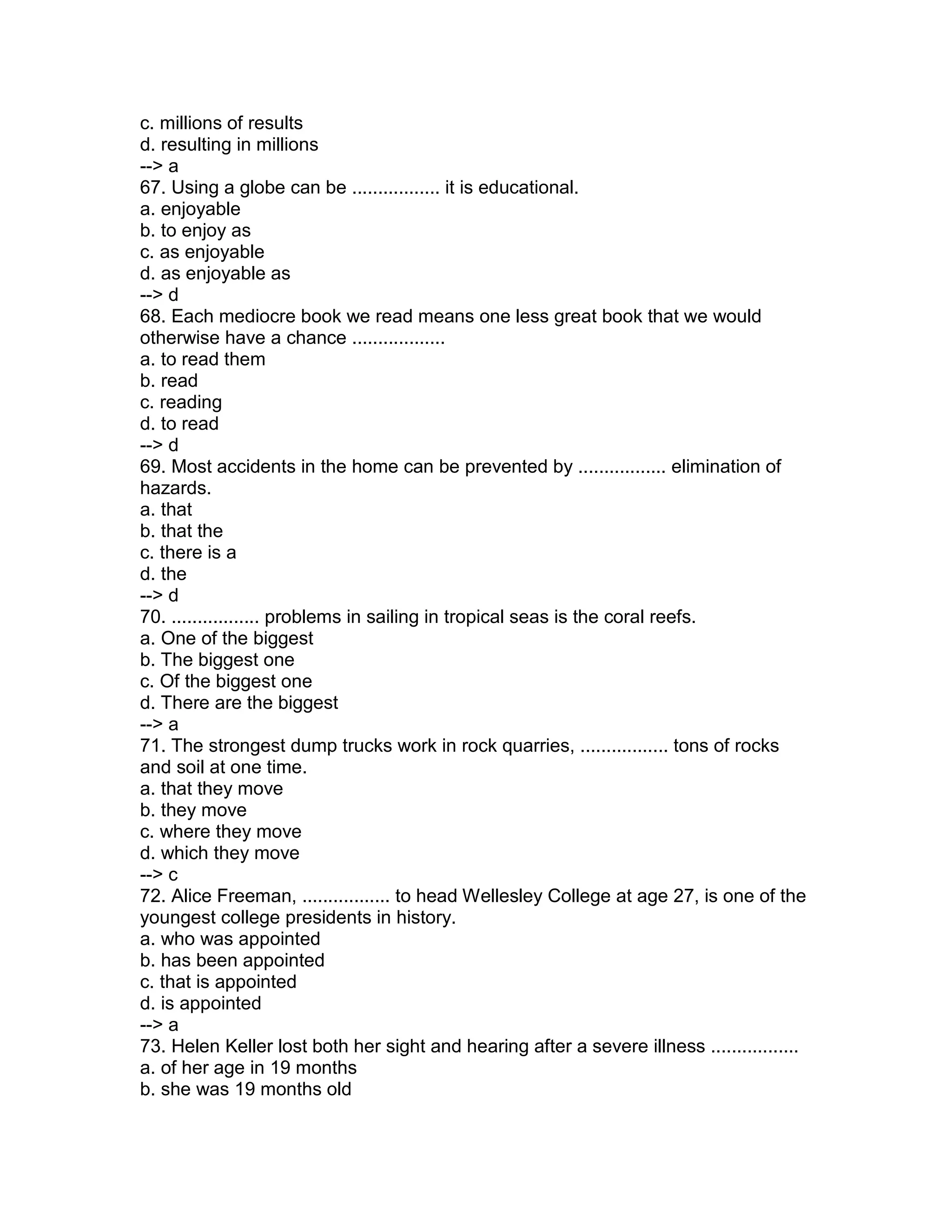 c. millions of results
d. resulting in millions
--> a
67. Using a globe can be ................. it is educational.
a. enjoyable
b. to enjoy as
c. as enjoyable
d. as enjoyable as
--> d
68. Each mediocre book we read means one less great book that we would
otherwise have a chance ..................
a. to read them
b. read
c. reading
d. to read
--> d
69. Most accidents in the home can be prevented by ................. elimination of
hazards.
a. that
b. that the
c. there is a
d. the
--> d
70. ................. problems in sailing in tropical seas is the coral reefs.
a. One of the biggest
b. The biggest one
c. Of the biggest one
d. There are the biggest
--> a
71. The strongest dump trucks work in rock quarries, ................. tons of rocks
and soil at one time.
a. that they move
b. they move
c. where they move
d. which they move
--> c
72. Alice Freeman, ................. to head Wellesley College at age 27, is one of the
youngest college presidents in history.
a. who was appointed
b. has been appointed
c. that is appointed
d. is appointed
--> a
73. Helen Keller lost both her sight and hearing after a severe illness .................
a. of her age in 19 months
b. she was 19 months old
 