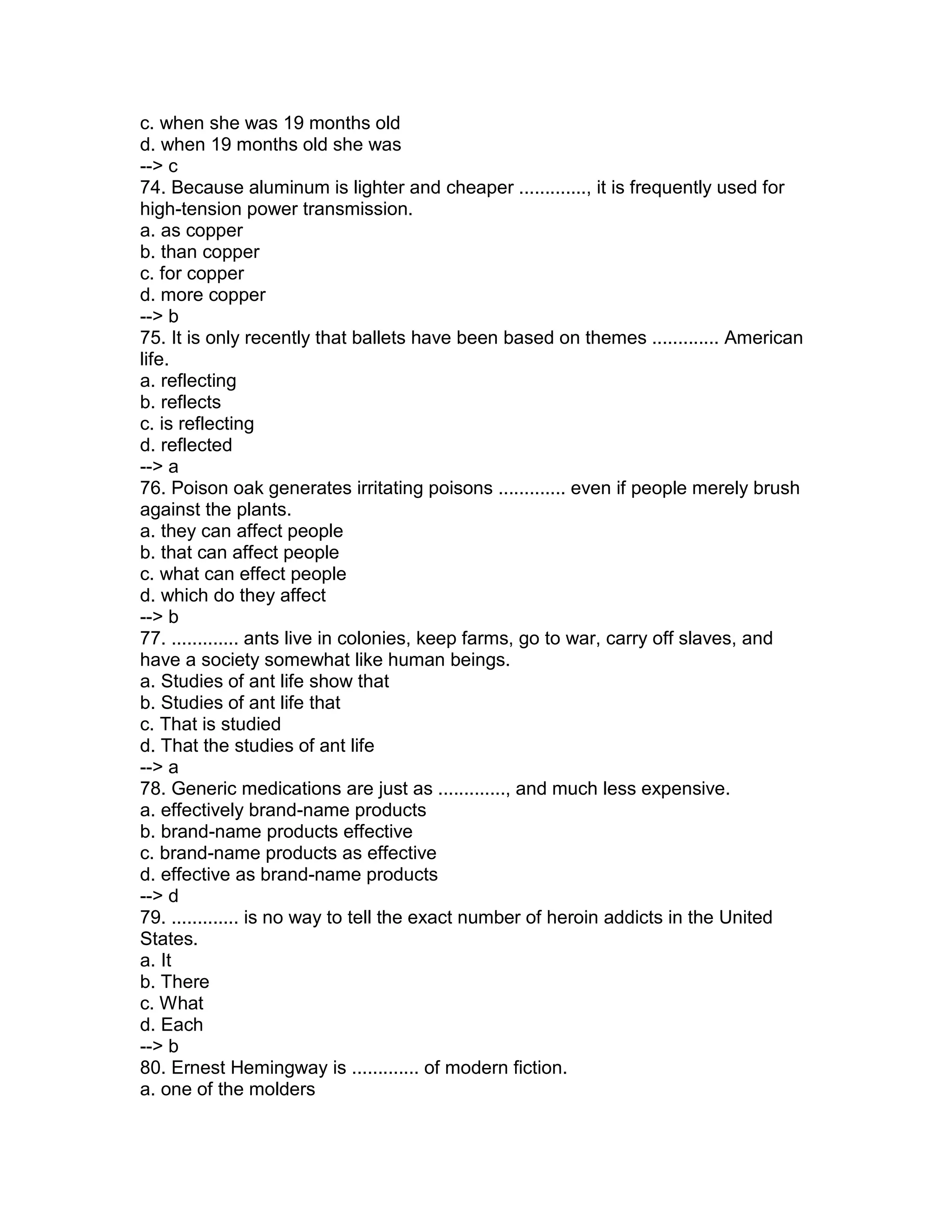 c. when she was 19 months old
d. when 19 months old she was
--> c
74. Because aluminum is lighter and cheaper ............., it is frequently used for
high-tension power transmission.
a. as copper
b. than copper
c. for copper
d. more copper
--> b
75. It is only recently that ballets have been based on themes ............. American
life.
a. reflecting
b. reflects
c. is reflecting
d. reflected
--> a
76. Poison oak generates irritating poisons ............. even if people merely brush
against the plants.
a. they can affect people
b. that can affect people
c. what can effect people
d. which do they affect
--> b
77. ............. ants live in colonies, keep farms, go to war, carry off slaves, and
have a society somewhat like human beings.
a. Studies of ant life show that
b. Studies of ant life that
c. That is studied
d. That the studies of ant life
--> a
78. Generic medications are just as ............., and much less expensive.
a. effectively brand-name products
b. brand-name products effective
c. brand-name products as effective
d. effective as brand-name products
--> d
79. ............. is no way to tell the exact number of heroin addicts in the United
States.
a. It
b. There
c. What
d. Each
--> b
80. Ernest Hemingway is ............. of modern fiction.
a. one of the molders
 