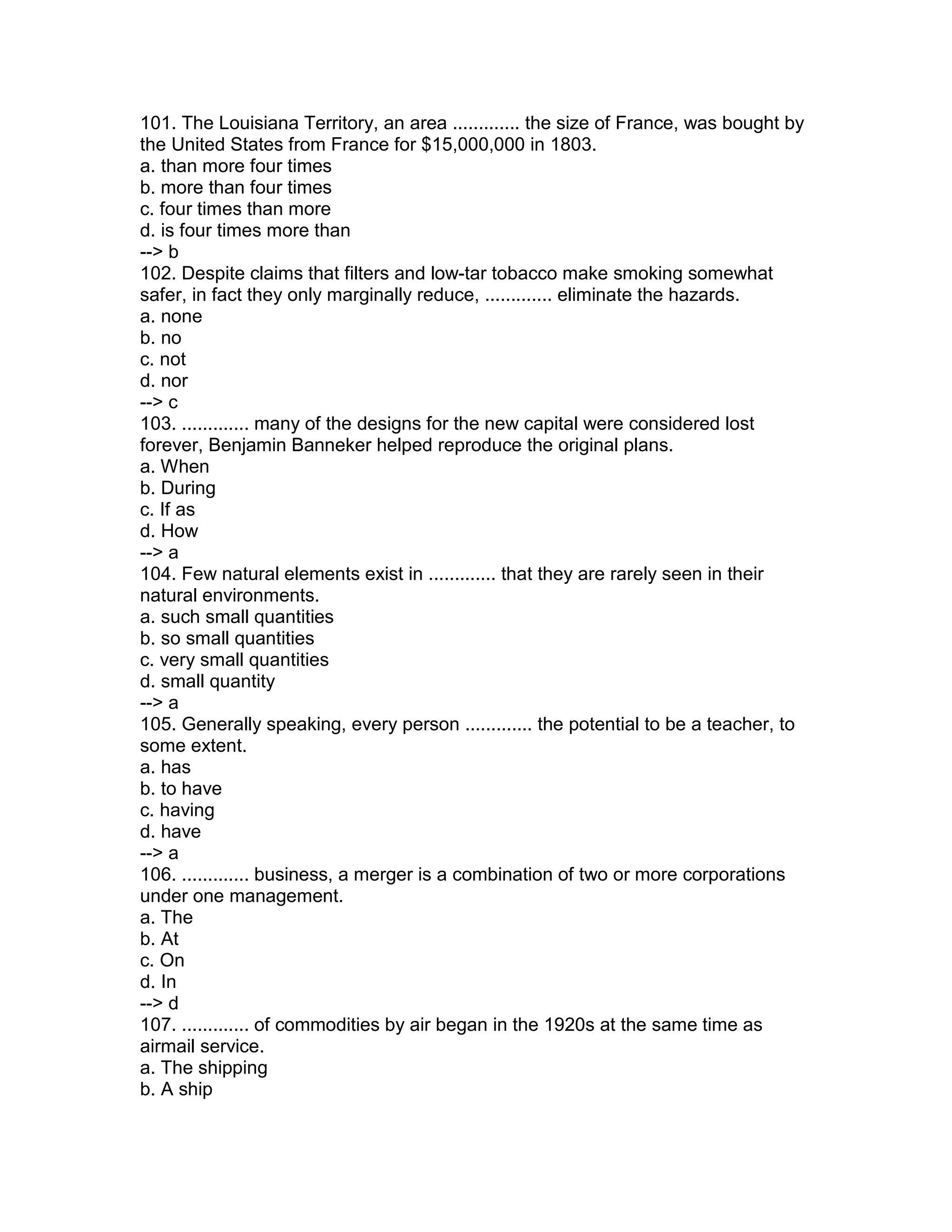 101. The Louisiana Territory, an area ............. the size of France, was bought by
the United States from France for $15,000,000 in 1803.
a. than more four times
b. more than four times
c. four times than more
d. is four times more than
--> b
102. Despite claims that filters and low-tar tobacco make smoking somewhat
safer, in fact they only marginally reduce, ............. eliminate the hazards.
a. none
b. no
c. not
d. nor
--> c
103. ............. many of the designs for the new capital were considered lost
forever, Benjamin Banneker helped reproduce the original plans.
a. When
b. During
c. If as
d. How
--> a
104. Few natural elements exist in ............. that they are rarely seen in their
natural environments.
a. such small quantities
b. so small quantities
c. very small quantities
d. small quantity
--> a
105. Generally speaking, every person ............. the potential to be a teacher, to
some extent.
a. has
b. to have
c. having
d. have
--> a
106. ............. business, a merger is a combination of two or more corporations
under one management.
a. The
b. At
c. On
d. In
--> d
107. ............. of commodities by air began in the 1920s at the same time as
airmail service.
a. The shipping
b. A ship
 