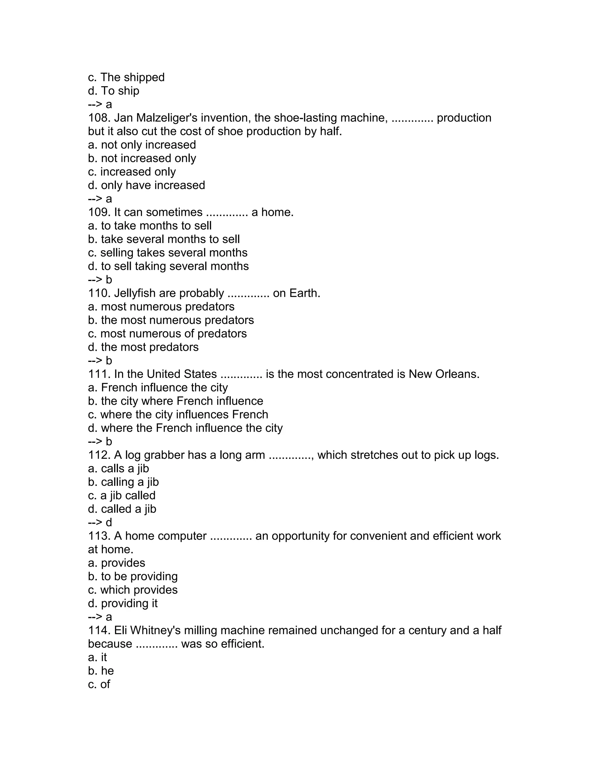 c. The shipped
d. To ship
--> a
108. Jan Malzeliger's invention, the shoe-lasting machine, ............. production
but it also cut the cost of shoe production by half.
a. not only increased
b. not increased only
c. increased only
d. only have increased
--> a
109. It can sometimes ............. a home.
a. to take months to sell
b. take several months to sell
c. selling takes several months
d. to sell taking several months
--> b
110. Jellyfish are probably ............. on Earth.
a. most numerous predators
b. the most numerous predators
c. most numerous of predators
d. the most predators
--> b
111. In the United States ............. is the most concentrated is New Orleans.
a. French influence the city
b. the city where French influence
c. where the city influences French
d. where the French influence the city
--> b
112. A log grabber has a long arm ............., which stretches out to pick up logs.
a. calls a jib
b. calling a jib
c. a jib called
d. called a jib
--> d
113. A home computer ............. an opportunity for convenient and efficient work
at home.
a. provides
b. to be providing
c. which provides
d. providing it
--> a
114. Eli Whitney's milling machine remained unchanged for a century and a half
because ............. was so efficient.
a. it
b. he
c. of
 