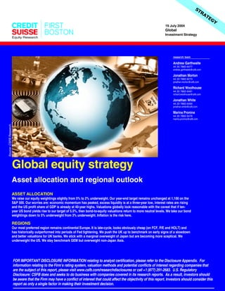 Equity Research
19 July 2004
Global
Investment Strategy
Global equity strategy
ASSET ALLOCATION
We raise our equity weightings slightly from 5% to 2% underweight. Our year-end target remains unchanged at 1,100 on the
S&P 500. Our worries are: economic momentum has peaked, excess liquidity is at a three-year low, interest rates are rising
and the US profit share of GDP is already at 40-year highs. Valuations globally look reasonable with the caveat that if ten-
year US bond yields rise to our target of 5.5%, then bond-to-equity valuations return to more neutral levels. We take our bond
weightings down to 5% underweight from 3% underweight. Inflation is the risk here.
REGIONS
Our most preferred region remains continental Europe. It is late-cycle, looks obviously cheap (on FCF, P/E and HOLT) and
has historically outperformed into periods of Fed tightening. We push the UK up to benchmark on early signs of a slowdown
and better valuations for UK banks. We stick with a marginal overweight of Japan but are becoming more sceptical. We
underweight the US. We stay benchmark GEM but overweight non-Japan Asia.
Asset allocation and regional outlook
FOR IMPORTANT DISCLOSURE INFORMATION relating to analyst certification, please refer to the Disclosure Appendix. For
information relating to the Firm’s rating system, valuation methods and potential conflicts of interest regarding companies that
are the subject of this report, please visit www.csfb.com/researchdisclosures or call +1 (877) 291-2683. U.S. Regulatory
Disclosure: CSFB does and seeks to do business with companies covered in its research reports. As a result, investors should
be aware that the Firm may have a conflict of interest that could affect the objectivity of this report. Investors should consider this
report as only a single factor in making their investment decision.
research team
Andrew Garthwaite
44 20 7883 6477
andrew.garthwaite@csfb.com
Jonathan Morton
44 20 7883 8273
jonathan.morton@csfb.com
Richard Woolhouse
44 20 7883 6481
richard.woolhouse@csfb.com
Jonathan White
44 20 7883 6484
jonathan.white@csfb.com
Marina Pronina
44 20 7883 6476
marina.pronina@csfb.com
Source:CSFBResearch.
 