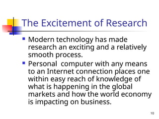 10
The Excitement of Research
 Modern technology has made
research an exciting and a relatively
smooth process.
 Personal computer with any means
to an Internet connection places one
within easy reach of knowledge of
what is happening in the global
markets and how the world economy
is impacting on business.
 