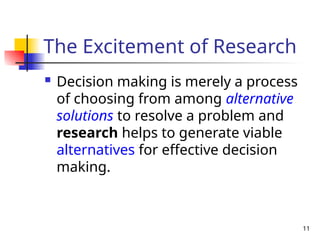 11
The Excitement of Research
 Decision making is merely a process
of choosing from among alternative
solutions to resolve a problem and
research helps to generate viable
alternatives for effective decision
making.
 