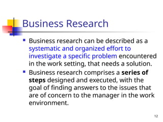 12
Business Research
 Business research can be described as a
systematic and organized effort to
investigate a specific problem encountered
in the work setting, that needs a solution.
 Business research comprises a series of
steps designed and executed, with the
goal of finding answers to the issues that
are of concern to the manager in the work
environment.
 