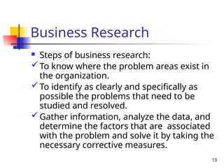 13
Business Research
 Steps of business research:
To know where the problem areas exist in
the organization.
To identify as clearly and specifically as
possible the problems that need to be
studied and resolved.
Gather information, analyze the data, and
determine the factors that are associated
with the problem and solve it by taking the
necessary corrective measures.
 