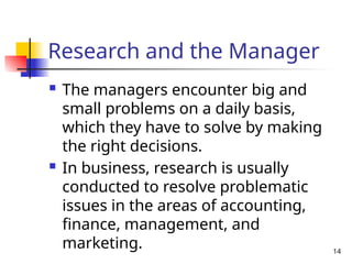 14
Research and the Manager
 The managers encounter big and
small problems on a daily basis,
which they have to solve by making
the right decisions.
 In business, research is usually
conducted to resolve problematic
issues in the areas of accounting,
finance, management, and
marketing.
 