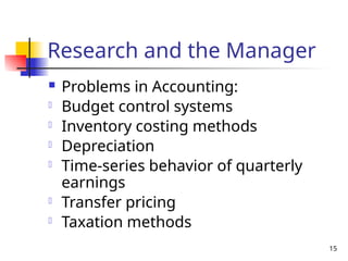 15
Research and the Manager
 Problems in Accounting:
- Budget control systems
- Inventory costing methods
- Depreciation
- Time-series behavior of quarterly
earnings
- Transfer pricing
- Taxation methods
 