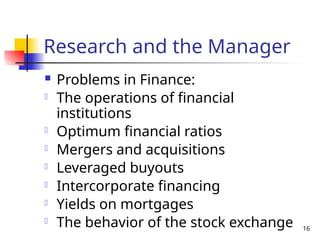 16
Research and the Manager
 Problems in Finance:
- The operations of financial
institutions
- Optimum financial ratios
- Mergers and acquisitions
- Leveraged buyouts
- Intercorporate financing
- Yields on mortgages
- The behavior of the stock exchange
 