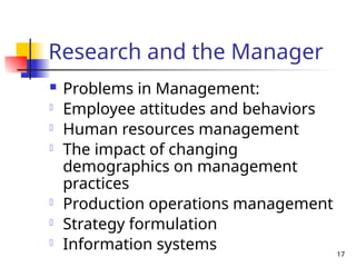 17
Research and the Manager
 Problems in Management:
- Employee attitudes and behaviors
- Human resources management
- The impact of changing
demographics on management
practices
- Production operations management
- Strategy formulation
- Information systems
 
