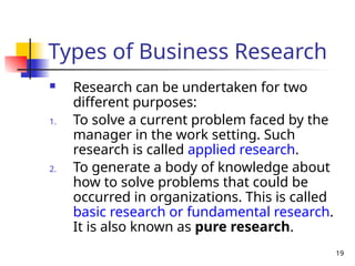 19
Types of Business Research
 Research can be undertaken for two
different purposes:
1. To solve a current problem faced by the
manager in the work setting. Such
research is called applied research.
2. To generate a body of knowledge about
how to solve problems that could be
occurred in organizations. This is called
basic research or fundamental research.
It is also known as pure research.
 
