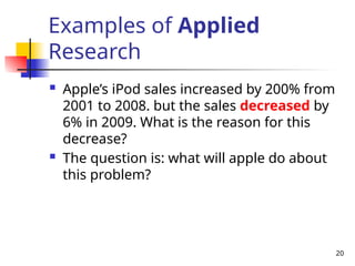 20
Examples of Applied
Research
 Apple’s iPod sales increased by 200% from
2001 to 2008. but the sales decreased by
6% in 2009. What is the reason for this
decrease?
 The question is: what will apple do about
this problem?
 