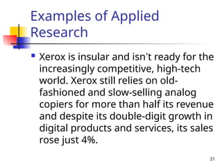 Examples of Applied
Research
 Xerox is insular and isn’t ready for the
increasingly competitive, high-tech
world. Xerox still relies on old-
fashioned and slow-selling analog
copiers for more than half its revenue
and despite its double-digit growth in
digital products and services, its sales
rose just 4%.
21
 