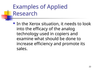 Examples of Applied
Research
 In the Xerox situation, it needs to look
into the efficacy of the analog
technology used in copiers and
examine what should be done to
increase efficiency and promote its
sales.
22
 