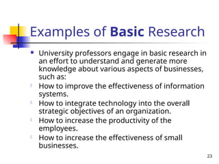 23
Examples of Basic Research
 University professors engage in basic research in
an effort to understand and generate more
knowledge about various aspects of businesses,
such as:
- How to improve the effectiveness of information
systems.
- How to integrate technology into the overall
strategic objectives of an organization.
- How to increase the productivity of the
employees.
- How to increase the effectiveness of small
businesses.
 