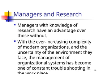 26
Managers and Research
 Managers with knowledge of
research have an advantage over
those without.
 With the ever-increasing complexity
of modern organizations, and the
uncertainty of the environment they
face, the management of
organizational systems has become
one of constant trouble shooting in
 