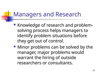 27
Managers and Research
 Knowledge of research and problem-
solving process helps managers to
identify problem situations before
they get out of control.
 Minor problems can be solved by the
manager, major problems would
warrant the hiring of outside
researchers or consultants.
 