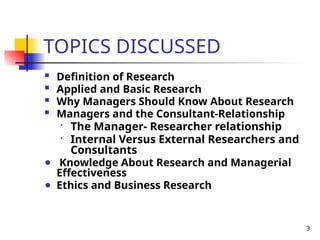 3
TOPICS DISCUSSED
 Definition of Research
 Applied and Basic Research
 Why Managers Should Know About Research
 Managers and the Consultant-Relationship
•
The Manager- Researcher relationship
• Internal Versus External Researchers and
Consultants
● Knowledge About Research and Managerial
Effectiveness
● Ethics and Business Research
 