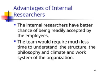 32
Advantages of Internal
Researchers
 The internal researchers have better
chance of being readily accepted by
the employees.
 The team would require much less
time to understand the structure, the
philosophy and climate and work
system of the organization.
 