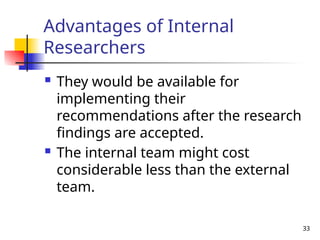 33
Advantages of Internal
Researchers
 They would be available for
implementing their
recommendations after the research
findings are accepted.
 The internal team might cost
considerable less than the external
team.
 