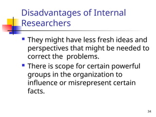 34
Disadvantages of Internal
Researchers
 They might have less fresh ideas and
perspectives that might be needed to
correct the problems.
 There is scope for certain powerful
groups in the organization to
influence or misrepresent certain
facts.
 