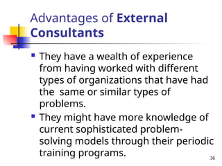 36
Advantages of External
Consultants
 They have a wealth of experience
from having worked with different
types of organizations that have had
the same or similar types of
problems.
 They might have more knowledge of
current sophisticated problem-
solving models through their periodic
training programs.
 