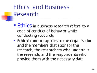 38
Ethics and Business
Research
 Ethics in business research refers to a
code of conduct of behavior while
conducting research.
 Ethical conduct applies to the organization
and the members that sponsor the
research, the researchers who undertake
the research, and the respondents who
provide them with the necessary data.
 