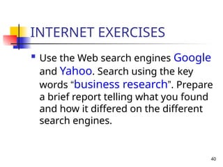 40
INTERNET EXERCISES

Use the Web search engines Google
and Yahoo. Search using the key
words “business research”. Prepare
a brief report telling what you found
and how it differed on the different
search engines.
 