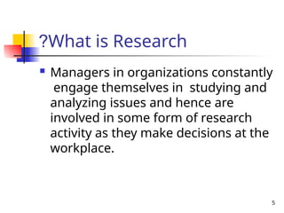 5
What is Research
?
 Managers in organizations constantly
engage themselves in studying and
analyzing issues and hence are
involved in some form of research
activity as they make decisions at the
workplace.
 