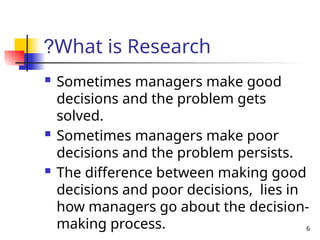6
What is Research
?
 Sometimes managers make good
decisions and the problem gets
solved.
 Sometimes managers make poor
decisions and the problem persists.
 The difference between making good
decisions and poor decisions, lies in
how managers go about the decision-
making process.
 