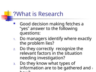 7
What is Research
?
 Good decision making fetches a
“yes” answer to the following
questions:
1. Do managers identify where exactly
the problem lies?
2. Do they correctly recognize the
relevant factors in the situation
needing investigation?
3. Do they know what types of
information are to be gathered and
 