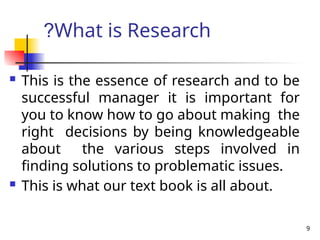 9
What is Research
?
 This is the essence of research and to be
successful manager it is important for
you to know how to go about making the
right decisions by being knowledgeable
about the various steps involved in
finding solutions to problematic issues.
 This is what our text book is all about.
 