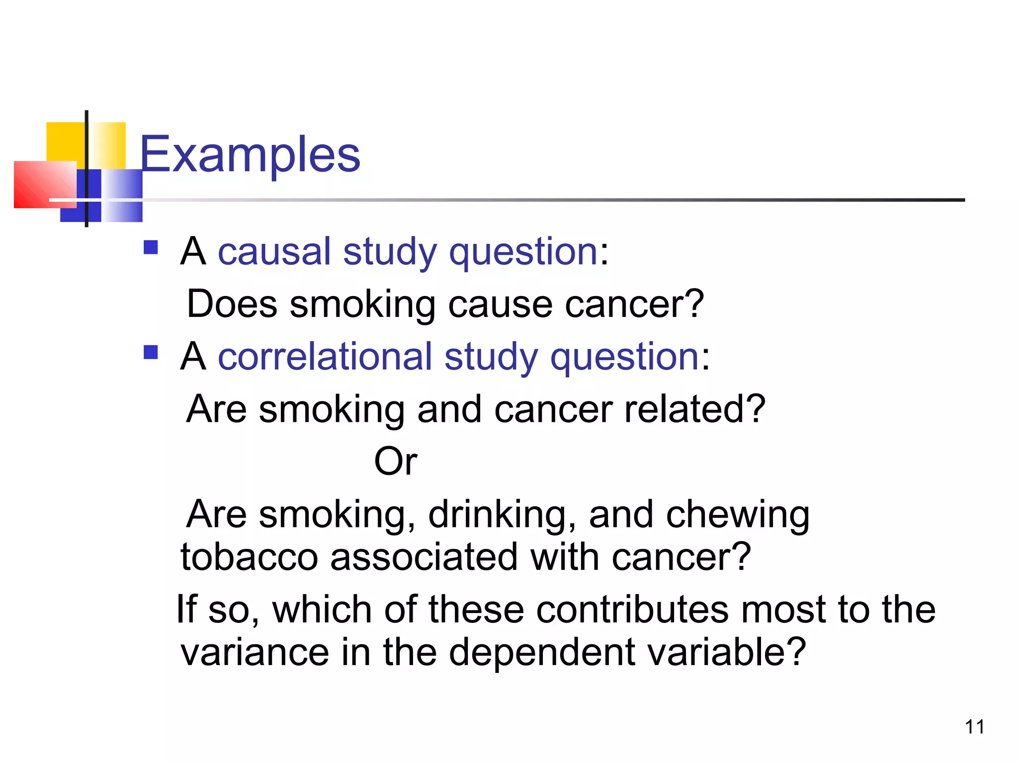 Examples
   A causal study question:
     Does smoking cause cancer?
   A correlational study question:
     Are smoking and cancer related?
                Or
     Are smoking, drinking, and chewing
    tobacco associated with cancer?
    If so, which of these contributes most to the
    variance in the dependent variable?
                                                    11
 