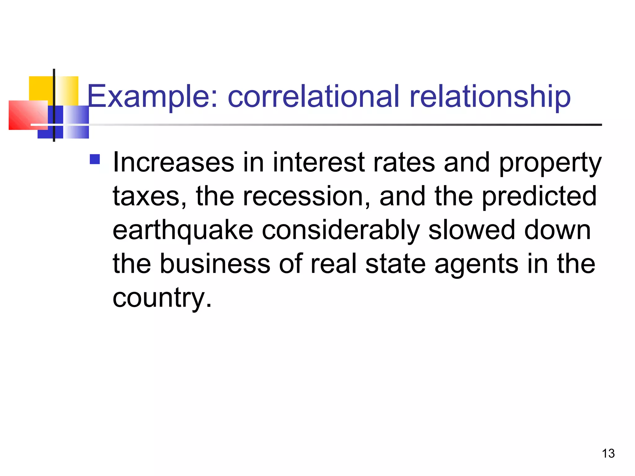Example: correlational relationship
   Increases in interest rates and property
    taxes, the recession, and the predicted
    earthquake considerably slowed down
    the business of real state agents in the
    country.




                                           13
 