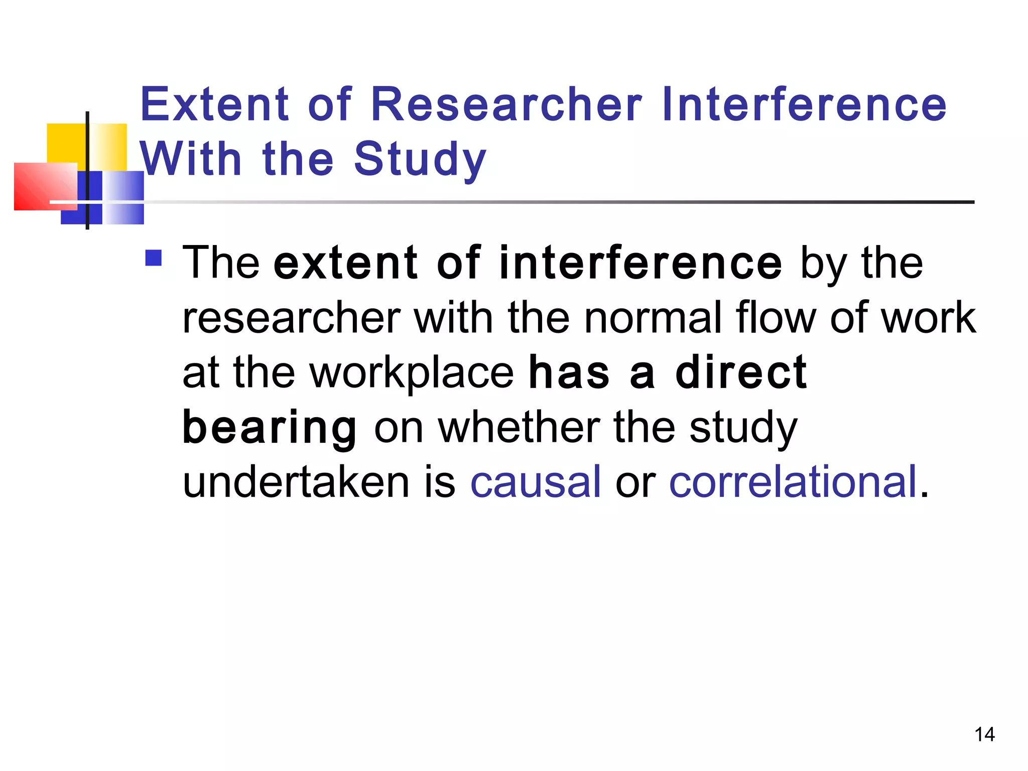 Extent of Researcher Interference
With the Study

   The extent of interference by the
    researcher with the normal flow of work
    at the workplace has a direct
    bearing on whether the study
    undertaken is causal or correlational.




                                          14
 