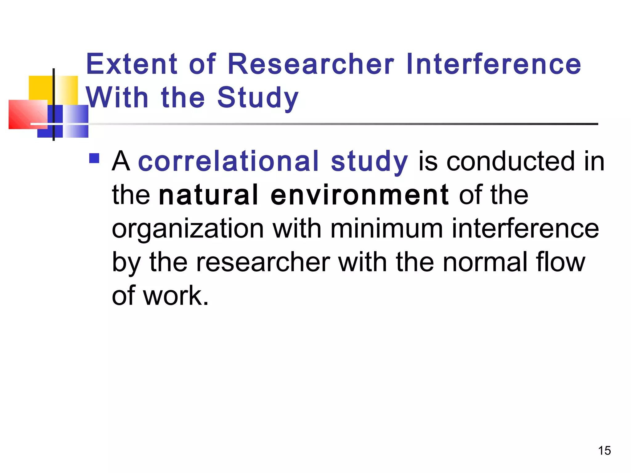Extent of Researcher Interference
With the Study

   A correlational study is conducted in
    the natural environment of the
    organization with minimum interference
    by the researcher with the normal flow
    of work.




                                         15
 