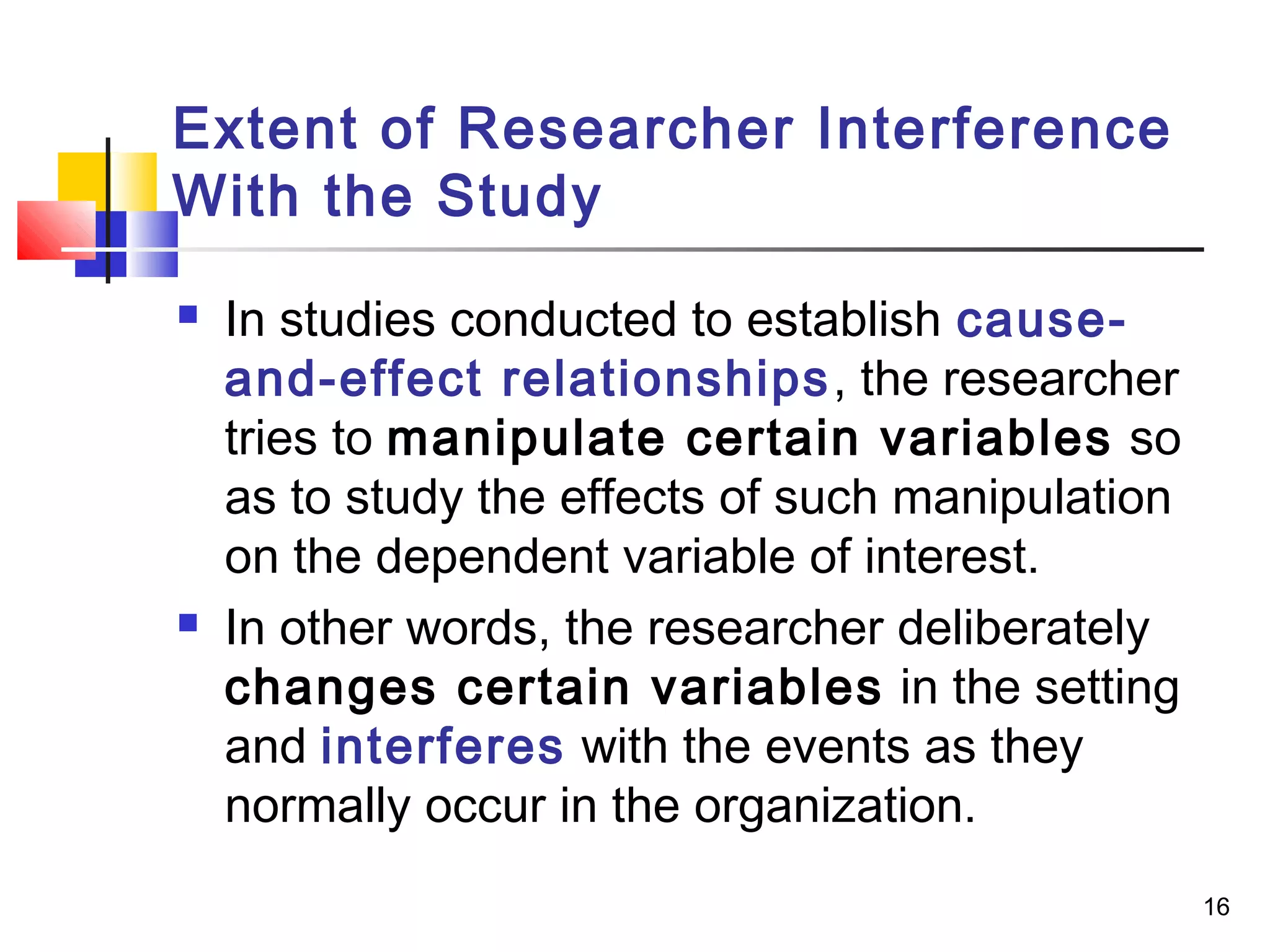 Extent of Researcher Interference
With the Study
   In studies conducted to establish cause-
    and-effect relationships , the researcher
    tries to manipulate certain variables so
    as to study the effects of such manipulation
    on the dependent variable of interest.
   In other words, the researcher deliberately
    changes certain variables in the setting
    and interferes with the events as they
    normally occur in the organization.
                                                   16
 