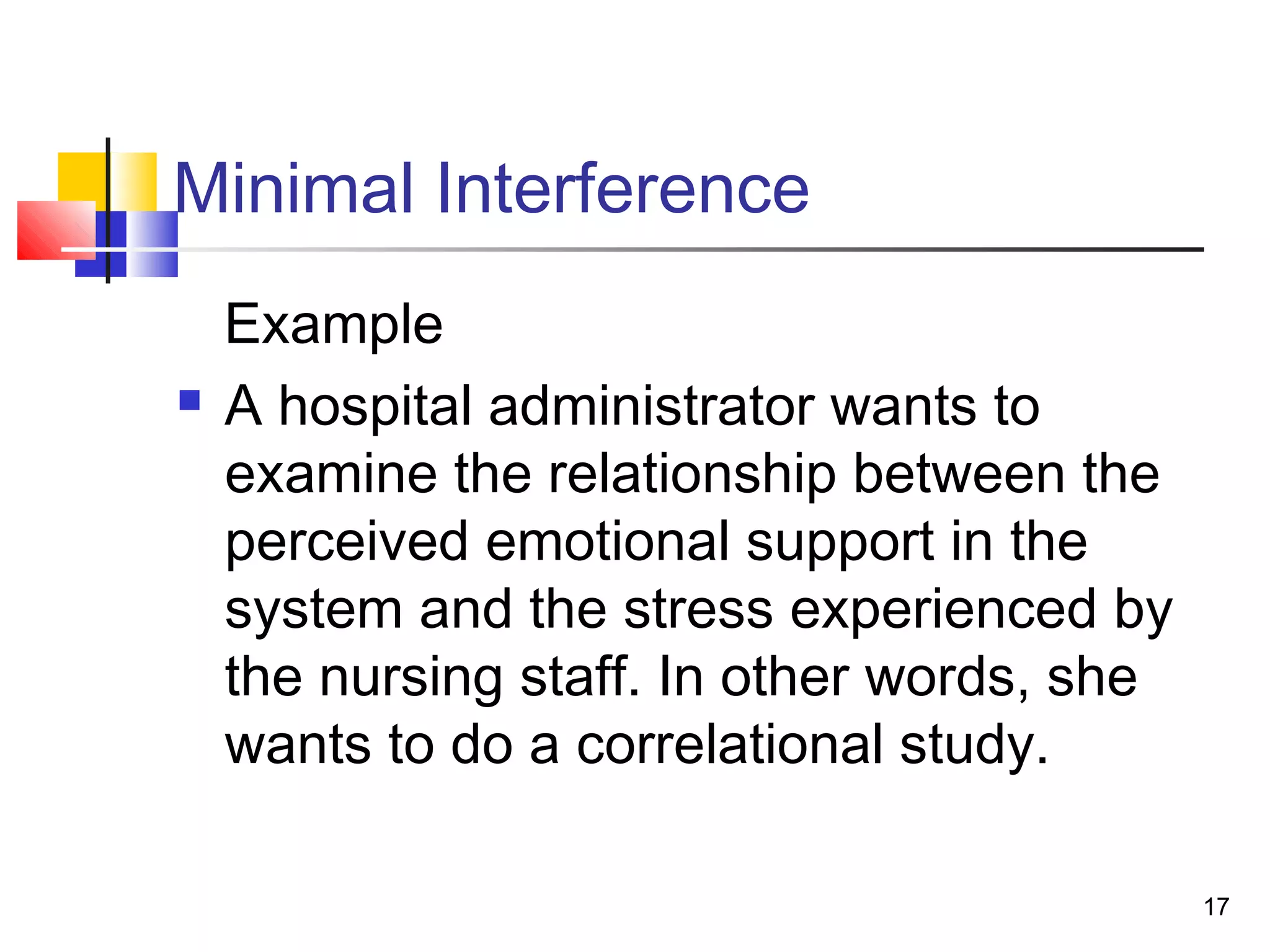 Minimal Interference
    Example
   A hospital administrator wants to
    examine the relationship between the
    perceived emotional support in the
    system and the stress experienced by
    the nursing staff. In other words, she
    wants to do a correlational study.

                                             17
 