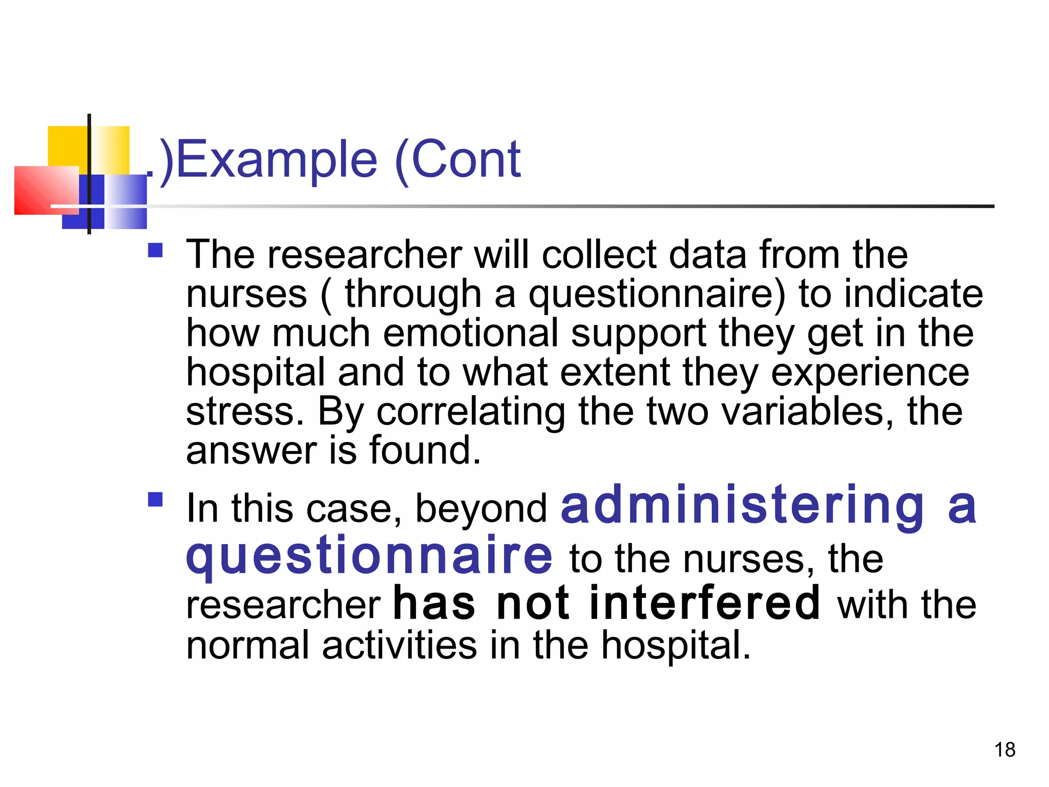 .(Example (Cont
   The researcher will collect data from the
    nurses ( through a questionnaire) to indicate
    how much emotional support they get in the
    hospital and to what extent they experience
    stress. By correlating the two variables, the
    answer is found.

    In this case, beyond administering a
    questionnaire to the nurses, the
    researcher has not interfered with the
    normal activities in the hospital.

                                                    18
 