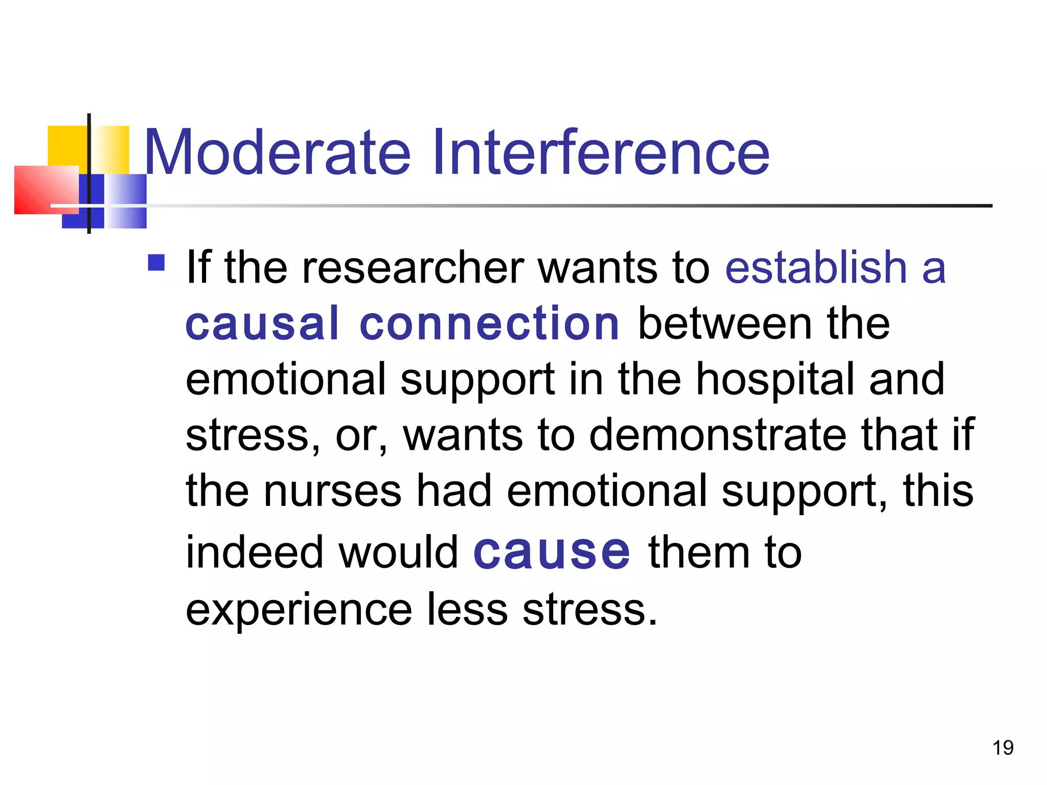 Moderate Interference
   If the researcher wants to establish a
    causal connection between the
    emotional support in the hospital and
    stress, or, wants to demonstrate that if
    the nurses had emotional support, this
    indeed would cause them to
    experience less stress.

                                               19
 