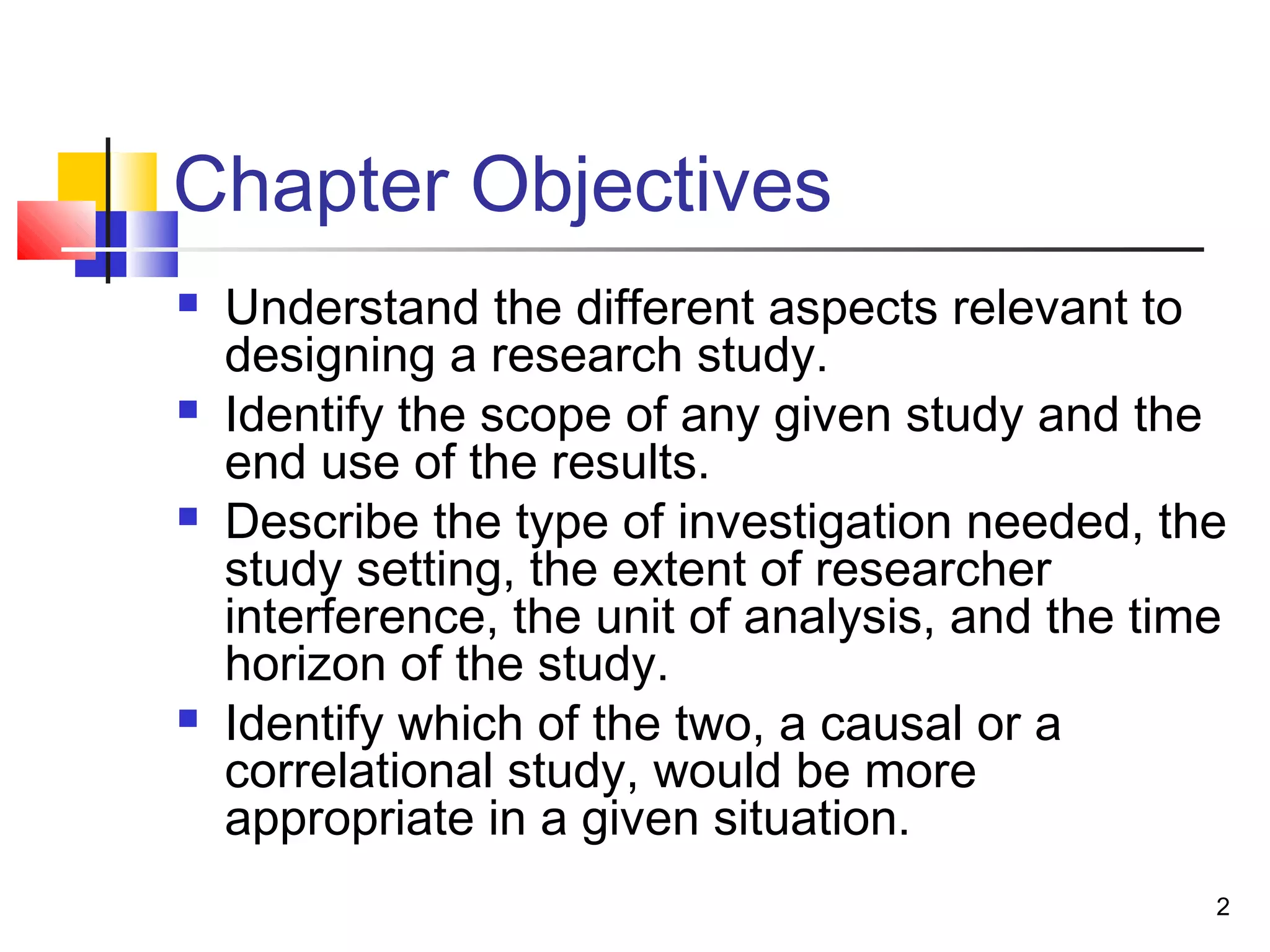 Chapter Objectives
   Understand the different aspects relevant to
    designing a research study.
   Identify the scope of any given study and the
    end use of the results.
   Describe the type of investigation needed, the
    study setting, the extent of researcher
    interference, the unit of analysis, and the time
    horizon of the study.
   Identify which of the two, a causal or a
    correlational study, would be more
    appropriate in a given situation.
                                                   2
 