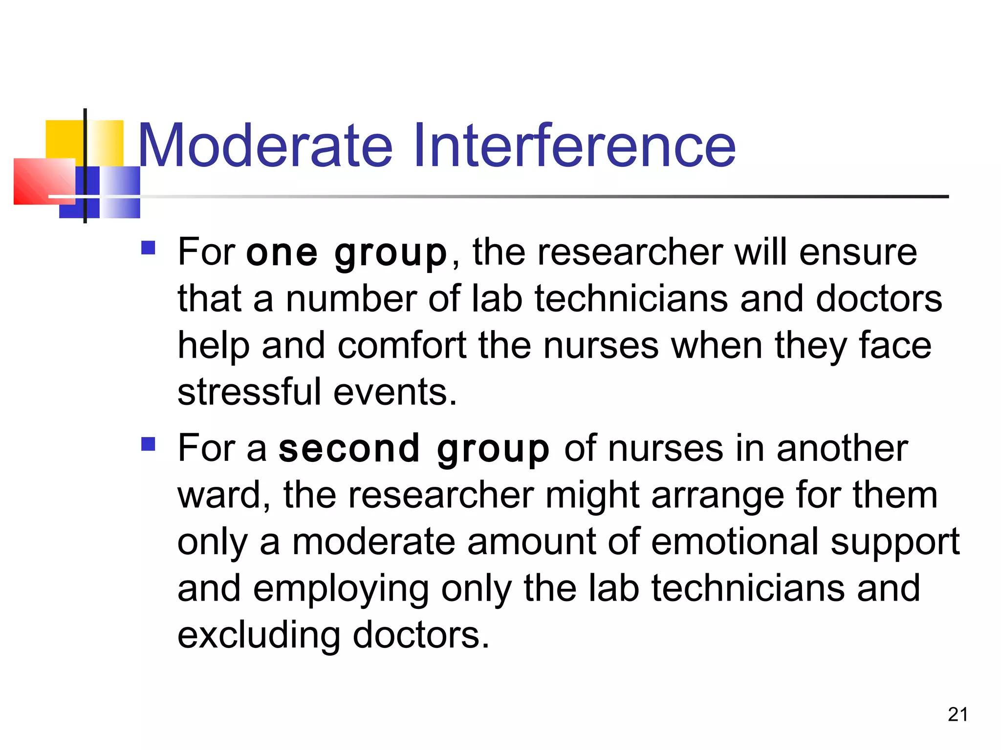Moderate Interference
   For one group, the researcher will ensure
    that a number of lab technicians and doctors
    help and comfort the nurses when they face
    stressful events.
   For a second group of nurses in another
    ward, the researcher might arrange for them
    only a moderate amount of emotional support
    and employing only the lab technicians and
    excluding doctors.
                                               21
 