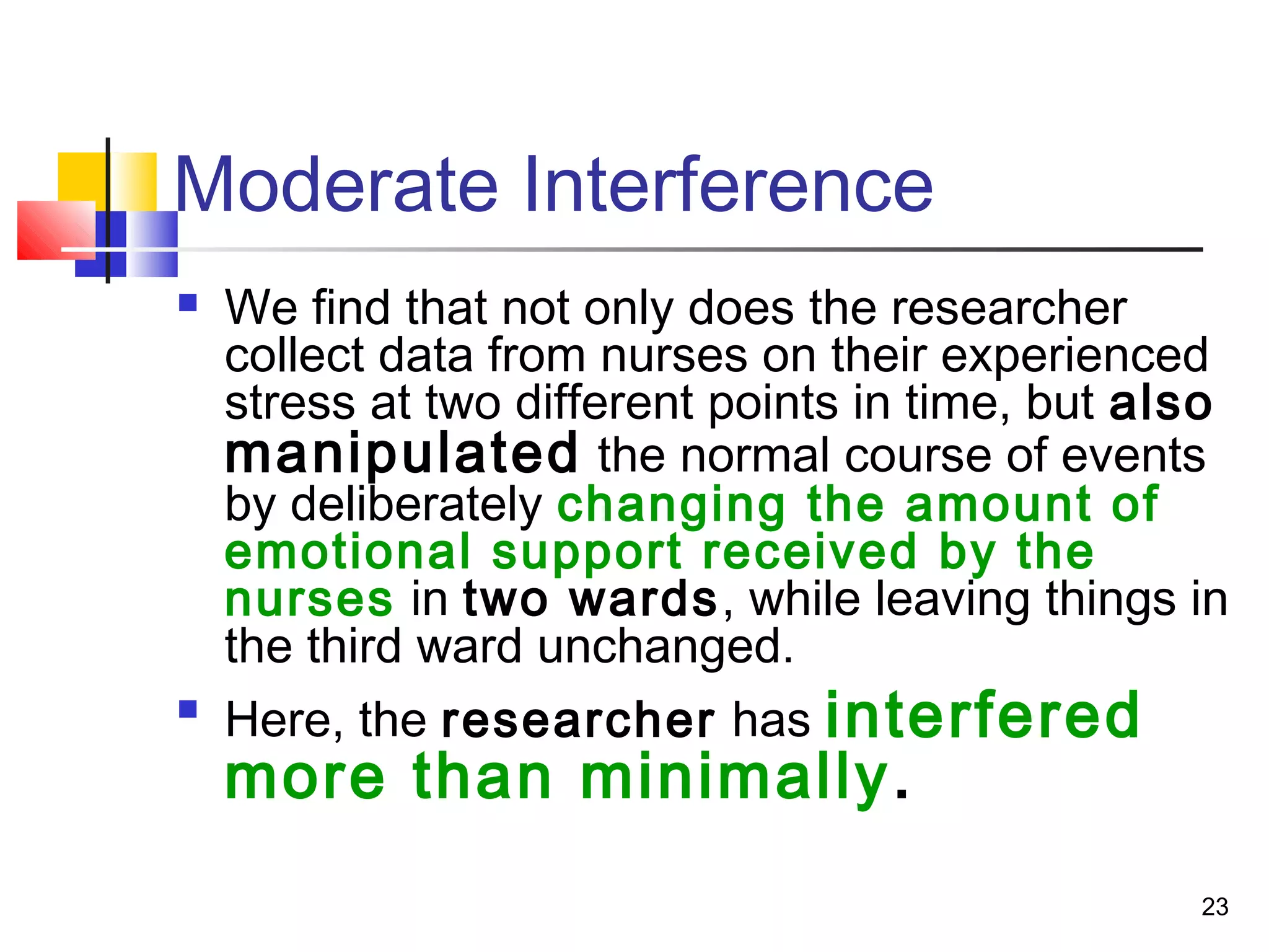 Moderate Interference
   We find that not only does the researcher
    collect data from nurses on their experienced
    stress at two different points in time, but also
    manipulated the normal course of events
    by deliberately changing the amount of
    emotional support received by the
    nurses in two wards, while leaving things in
    the third ward unchanged.

    Here, the researcher has interfered
    more than minimally.
                                                  23
 