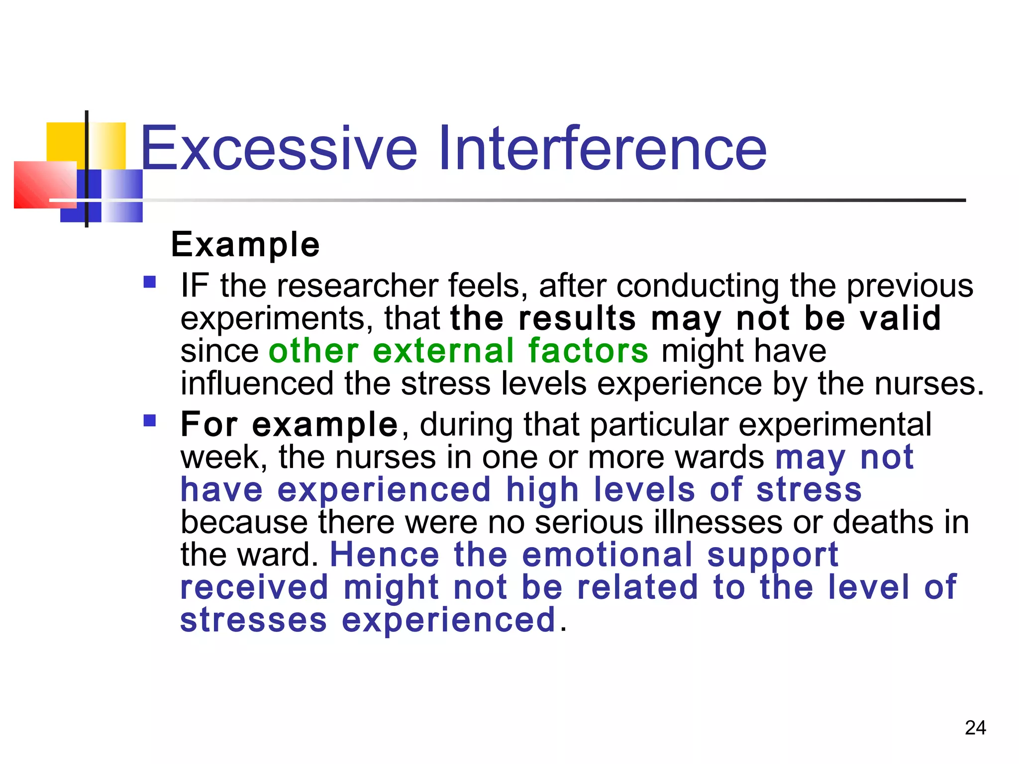 Excessive Interference
    Example
   IF the researcher feels, after conducting the previous
    experiments, that the results may not be valid
    since other external factors might have
    influenced the stress levels experience by the nurses.
   For example, during that particular experimental
    week, the nurses in one or more wards may not
    have experienced high levels of stress
    because there were no serious illnesses or deaths in
    the ward. Hence the emotional support
    received might not be related to the level of
    stresses experienced.


                                                        24
 