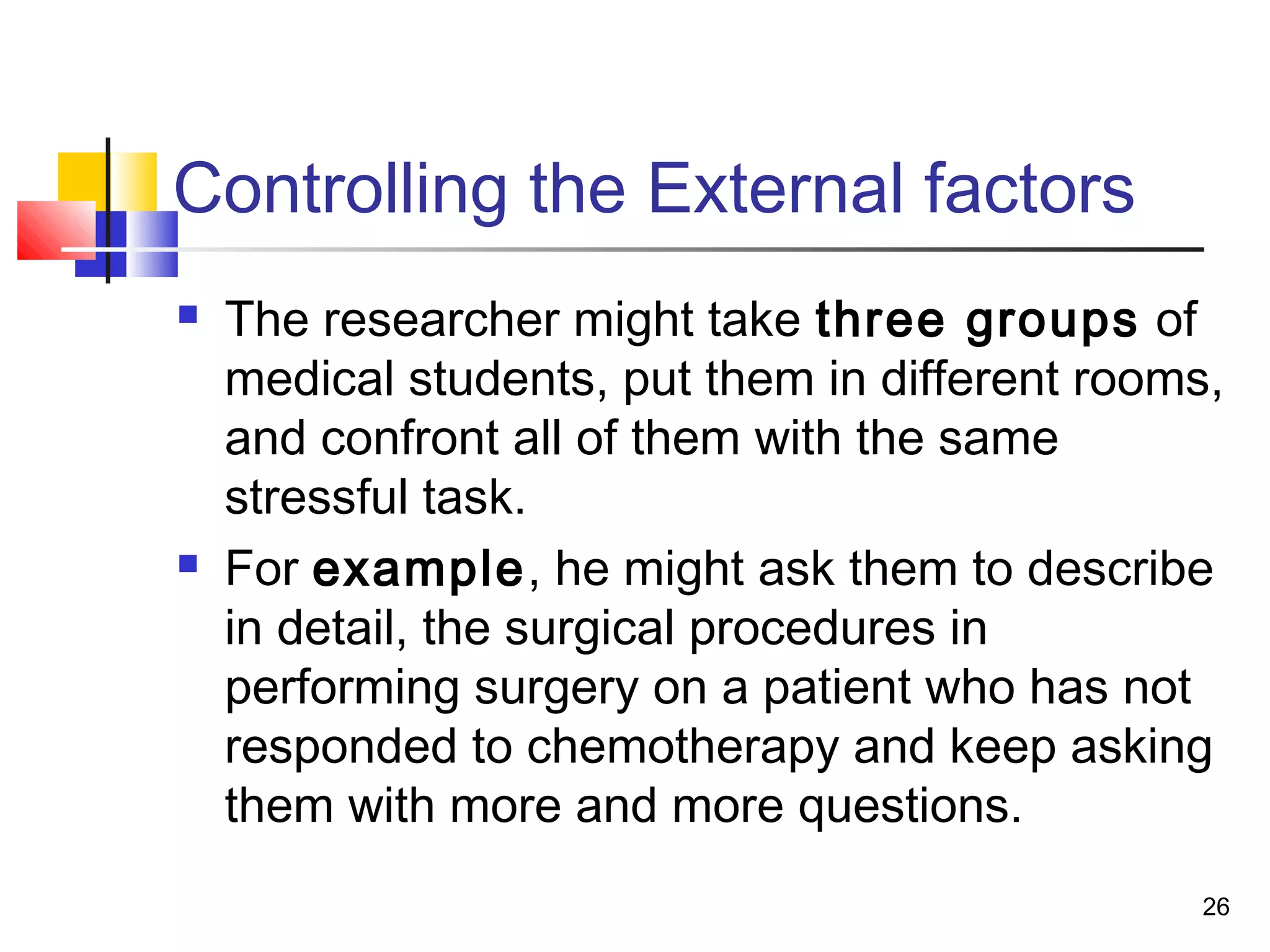 Controlling the External factors
   The researcher might take three groups of
    medical students, put them in different rooms,
    and confront all of them with the same
    stressful task.
   For example, he might ask them to describe
    in detail, the surgical procedures in
    performing surgery on a patient who has not
    responded to chemotherapy and keep asking
    them with more and more questions.
                                                 26
 