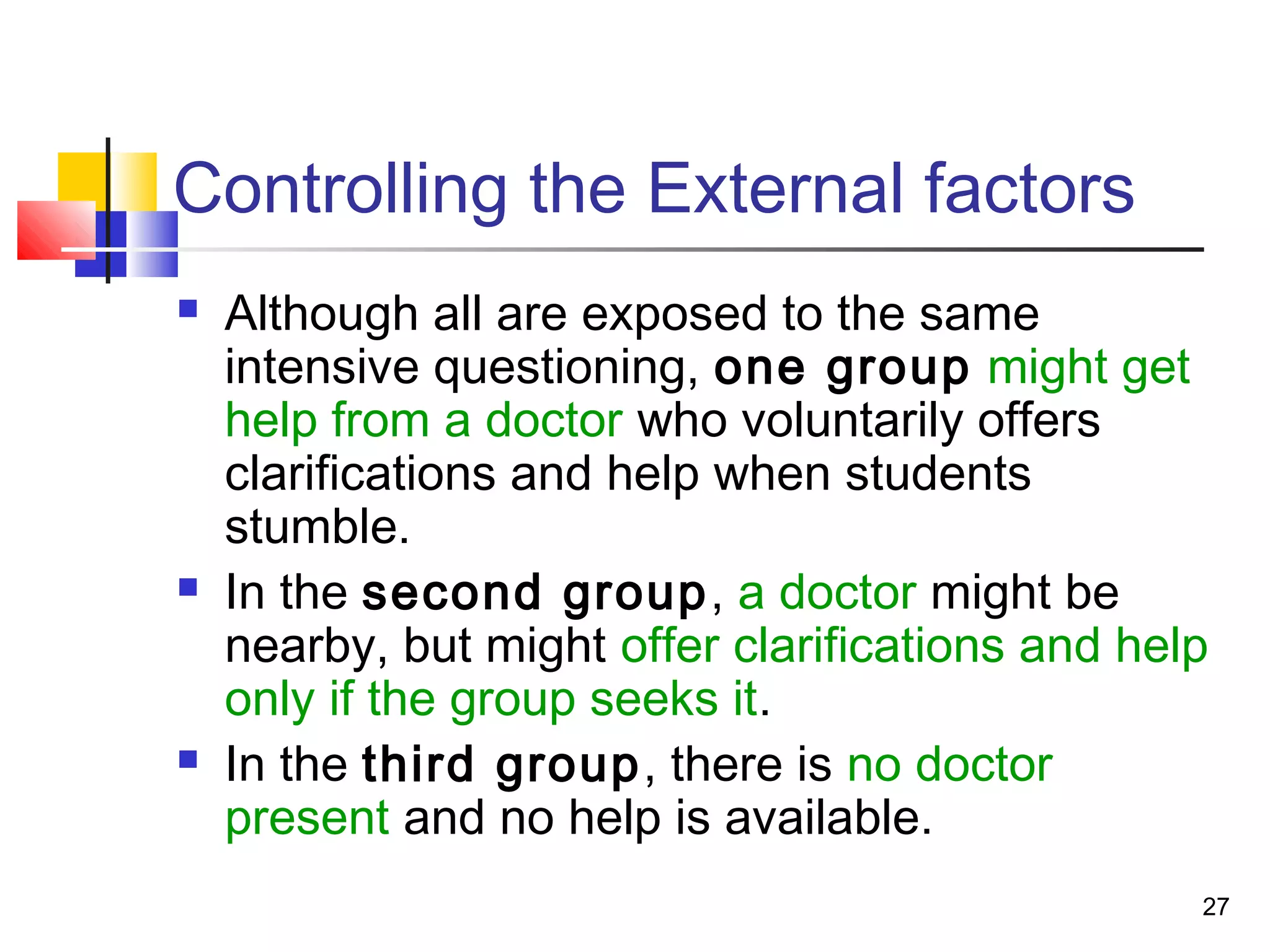 Controlling the External factors
   Although all are exposed to the same
    intensive questioning, one group might get
    help from a doctor who voluntarily offers
    clarifications and help when students
    stumble.
   In the second group, a doctor might be
    nearby, but might offer clarifications and help
    only if the group seeks it.
   In the third group, there is no doctor
    present and no help is available.
                                                  27
 