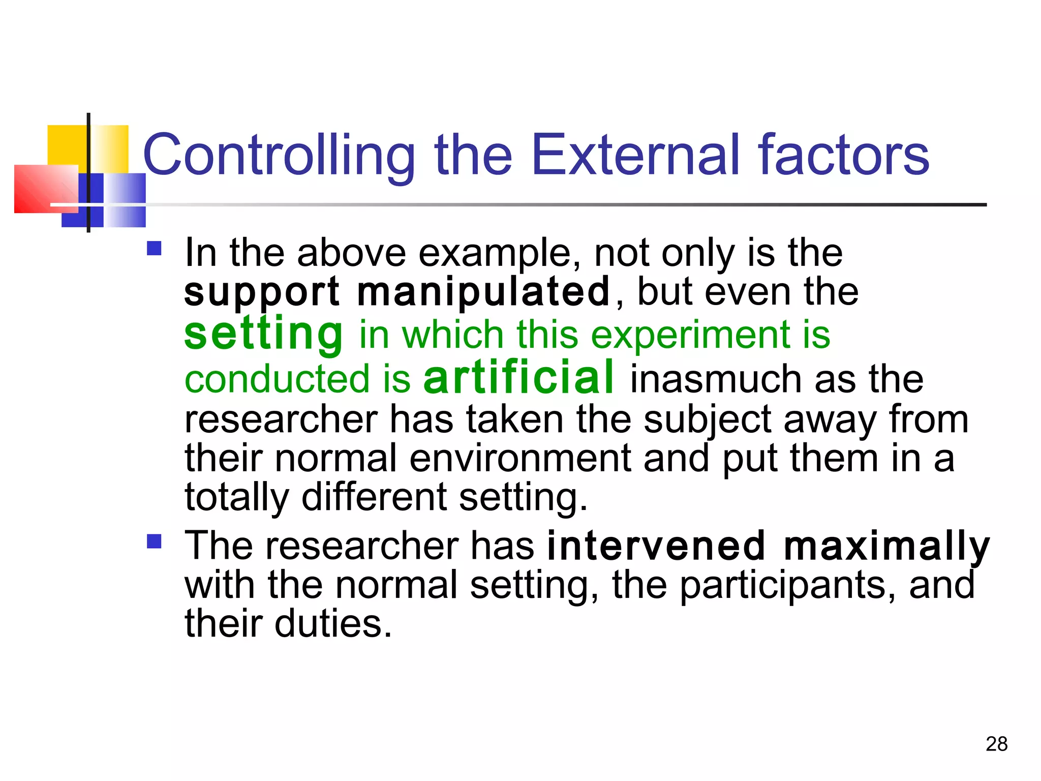 Controlling the External factors
   In the above example, not only is the
    support manipulated , but even the
    setting in which this experiment is
    conducted is artificial inasmuch as the
    researcher has taken the subject away from
    their normal environment and put them in a
    totally different setting.
   The researcher has intervened maximally
    with the normal setting, the participants, and
    their duties.

                                                 28
 
