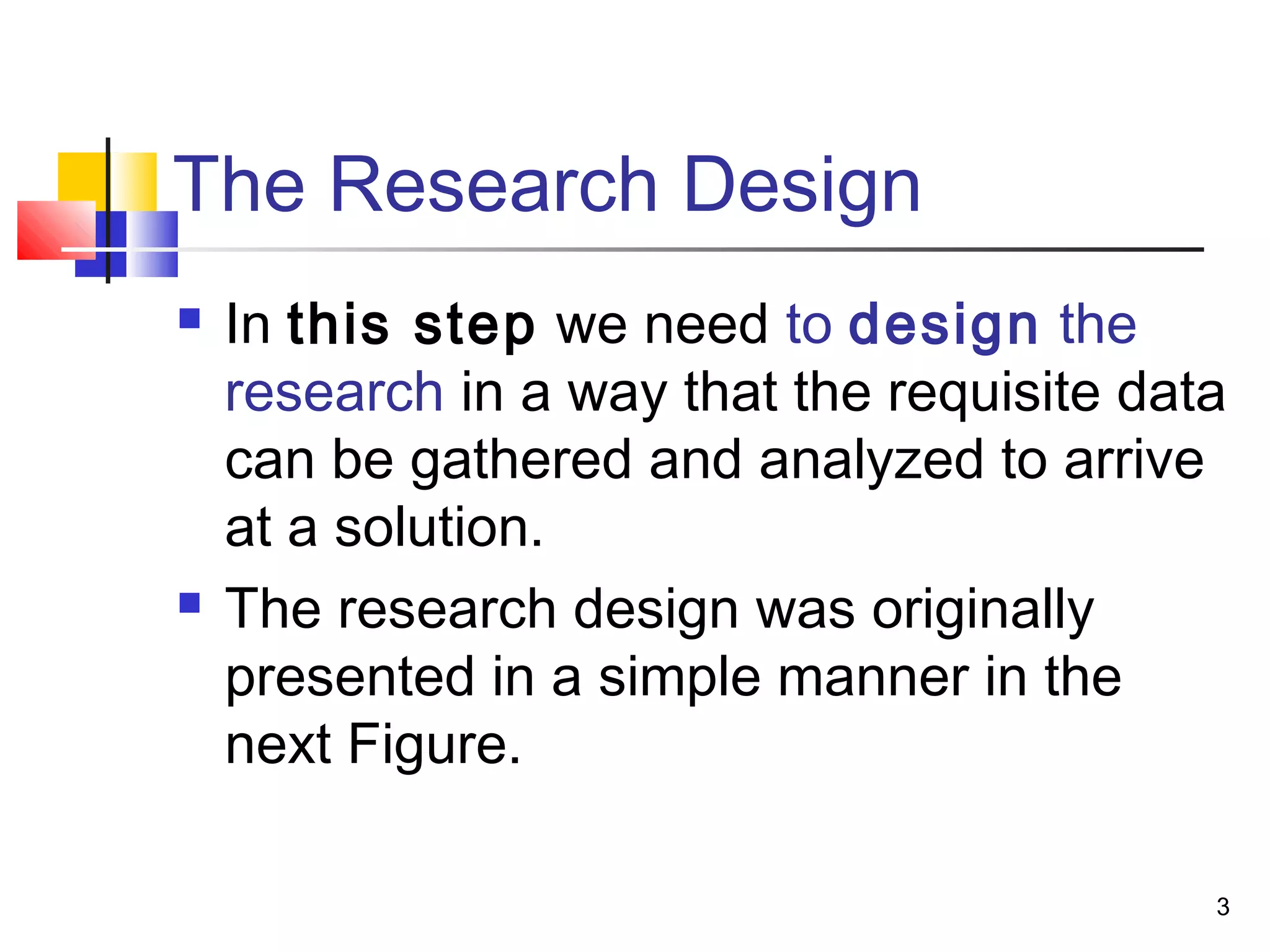 The Research Design
   In this step we need to design the
    research in a way that the requisite data
    can be gathered and analyzed to arrive
    at a solution.
   The research design was originally
    presented in a simple manner in the
    next Figure.

                                            3
 