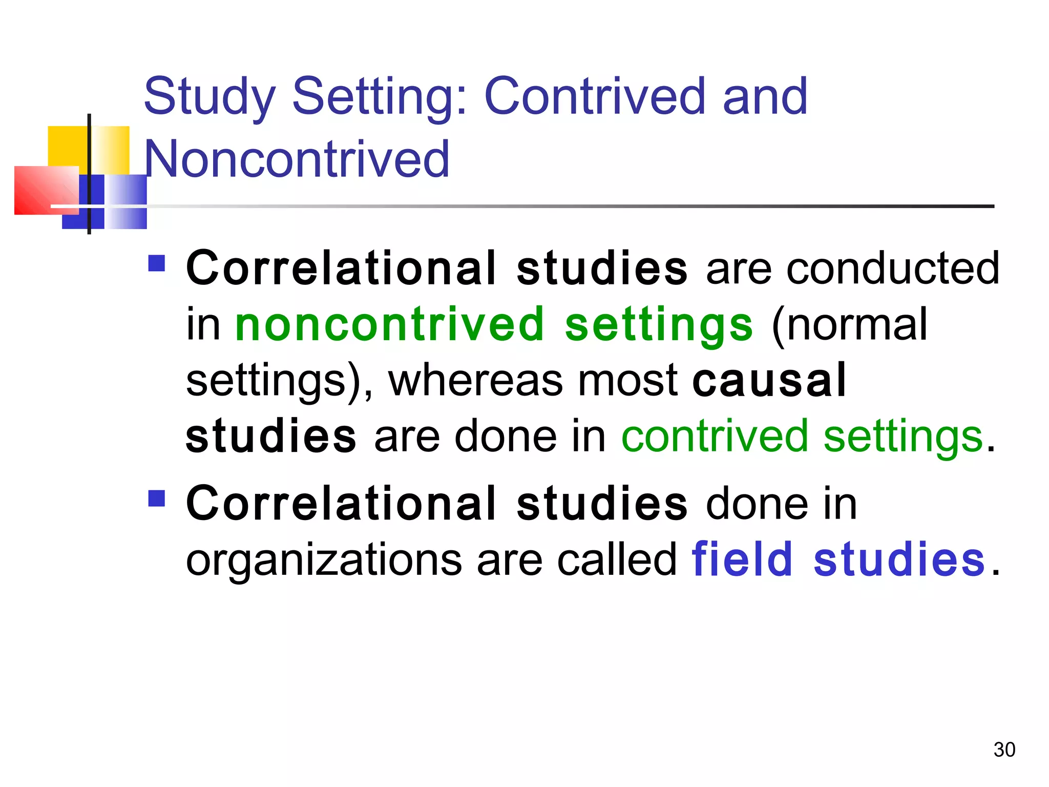 Study Setting: Contrived and
Noncontrived
   Correlational studies are conducted
    in noncontrived settings (normal
    settings), whereas most causal
    studies are done in contrived settings.
   Correlational studies done in
    organizations are called field studies.


                                          30
 